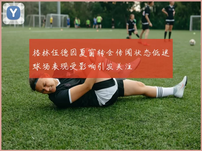 格林伍德因夏窗转会传闻状态低迷球场表现受影响引发关注