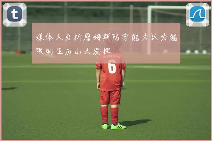 媒体人分析詹姆斯防守能力认为能限制亚历山大发挥