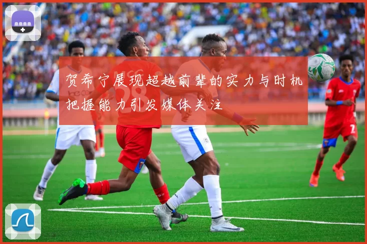 贺希宁展现超越前辈的实力与时机把握能力引发媒体关注