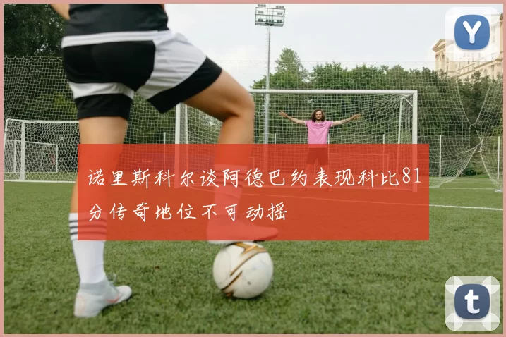 诺里斯科尔谈阿德巴约表现科比81分传奇地位不可动摇
