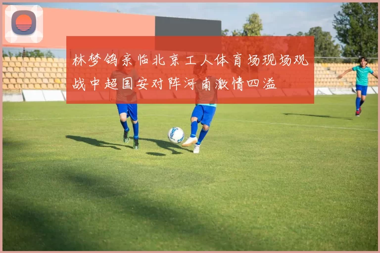 林梦鸽亲临北京工人体育场现场观战中超国安对阵河南激情四溢