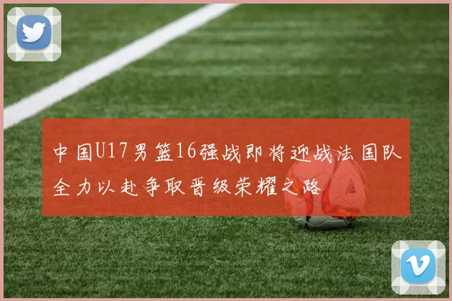 中国U17男篮16强战即将迎战法国队全力以赴争取晋级荣耀之路
