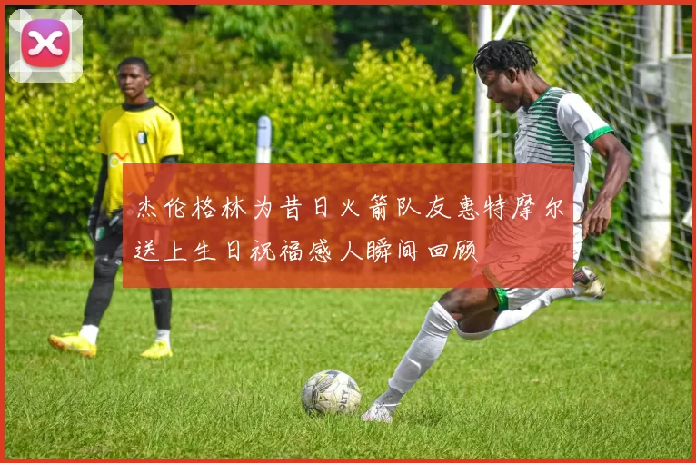 杰伦格林为昔日火箭队友惠特摩尔送上生日祝福感人瞬间回顾