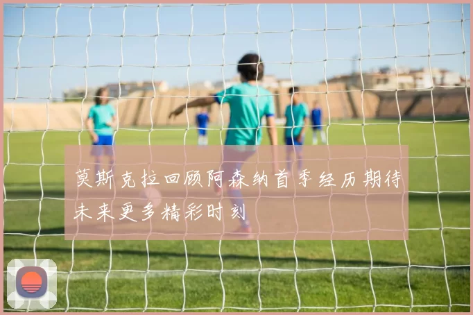 莫斯克拉回顾阿森纳首季经历期待未来更多精彩时刻