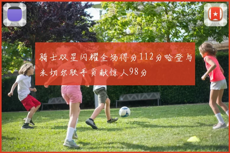 骑士双星闪耀全场得分112分哈登与米切尔联手贡献惊人98分