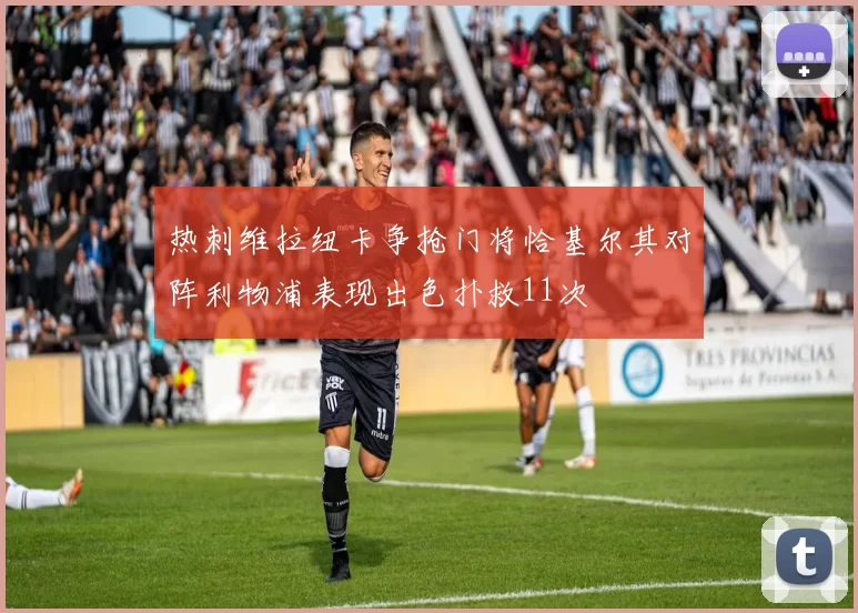 热刺维拉纽卡争抢门将恰基尔其对阵利物浦表现出色扑救11次