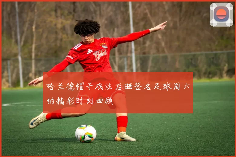 哈兰德帽子戏法后晒签名足球周六的精彩时刻回顾
