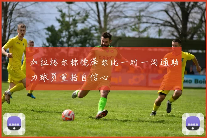 加拉格尔称德泽尔比一对一沟通助力球员重拾自信心