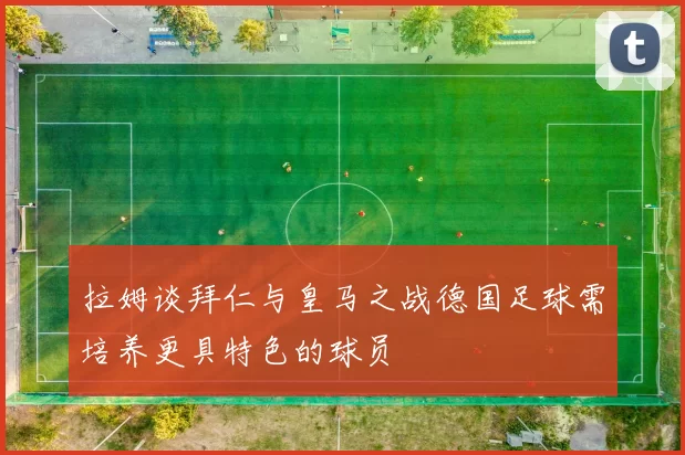 拉姆谈拜仁与皇马之战德国足球需培养更具特色的球员