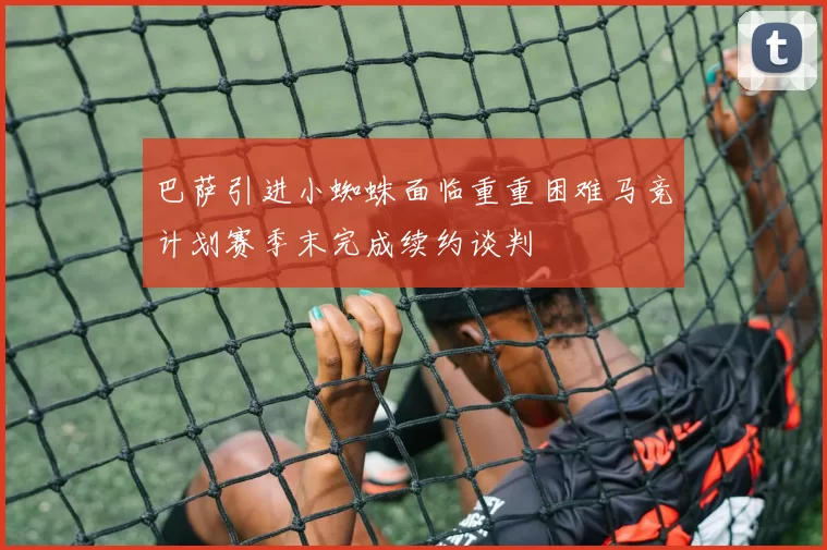 巴萨引进小蜘蛛面临重重困难马竞计划赛季末完成续约谈判
