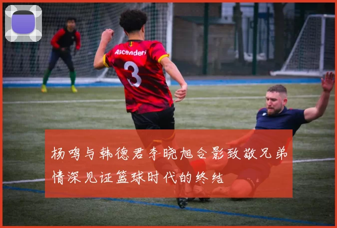 杨鸣与韩德君李晓旭合影致敬兄弟情深见证篮球时代的终结