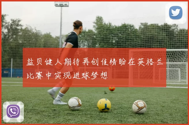 盐贝健人期待再创佳绩盼在英格兰比赛中实现进球梦想