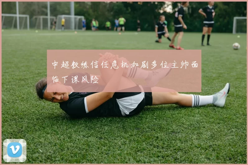 中超教练信任危机加剧多位主帅面临下课风险