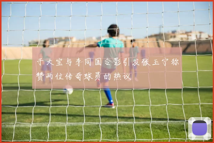 于大宝与李同国合影引发张玉宁称赞两位传奇球员的热议