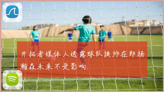 开拓者媒体人透露球队换帅在即杨瀚森未来不受影响