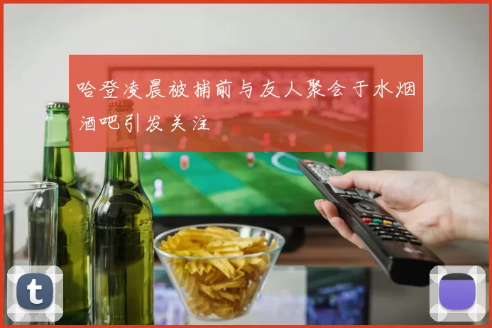 哈登凌晨被捕前与友人聚会于水烟酒吧引发关注